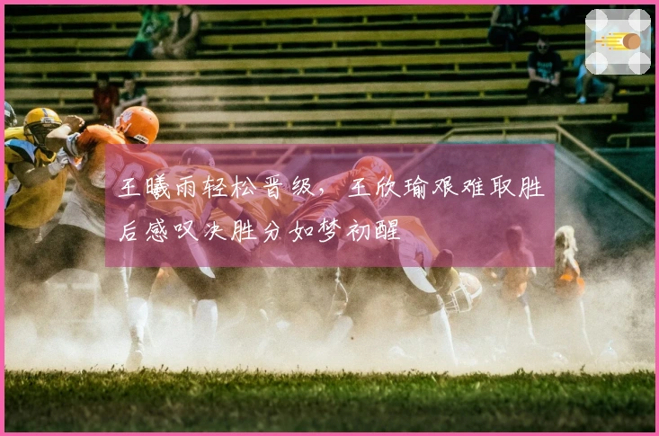 王曦雨轻松晋级，王欣瑜艰难取胜后感叹决胜分如梦初醒