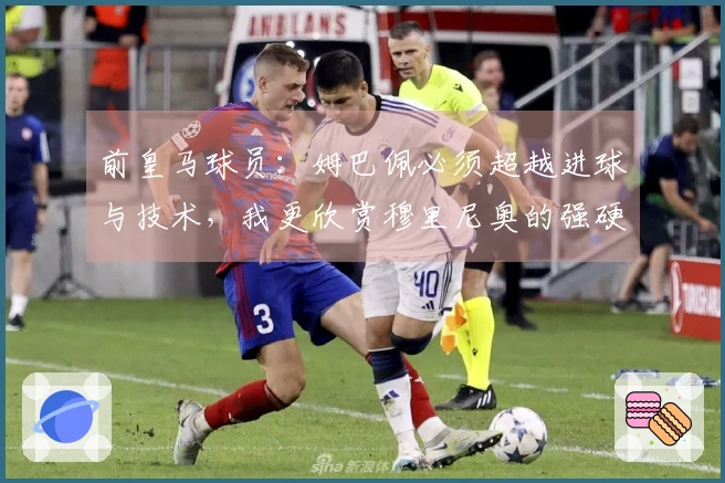 前皇马球员:姆巴佩必须超越进球与技术,我更欣赏穆里尼奥的强硬风格
