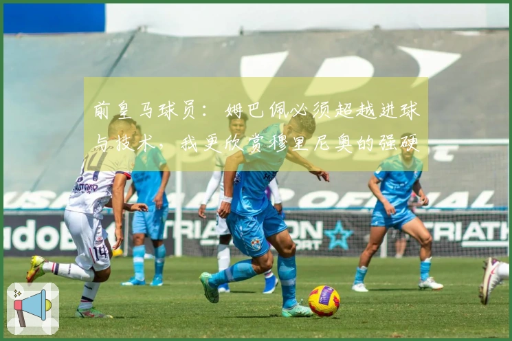 前皇马球员：姆巴佩必须超越进球与技术，我更欣赏穆里尼奥的强硬风格